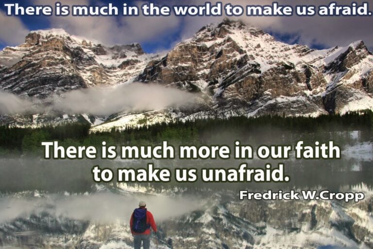 There is much in the world to make us afraid. There is much more in our faith to make us unafraid.