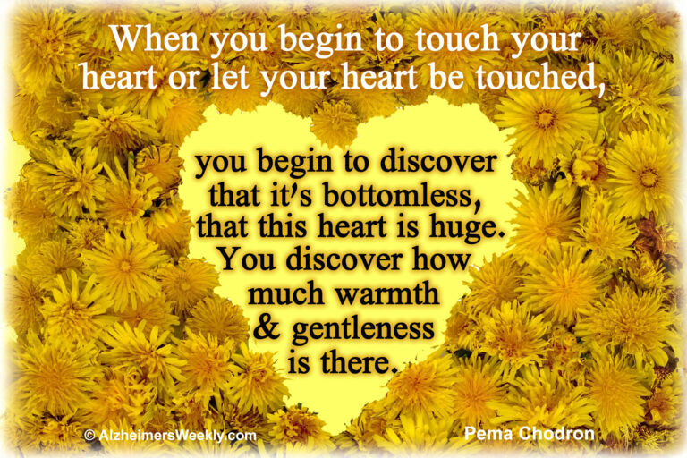 When you begin to touch your heart or let your heart be touched, you begin to discover that it's bottomless, that this heart is huge. You discover how much warmth & gentleness is there.
